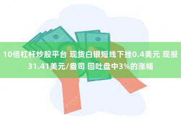 10倍杠杆炒股平台 现货白银短线下挫0.4美元 现报31.41美元/盎司 回吐盘中3%的涨幅