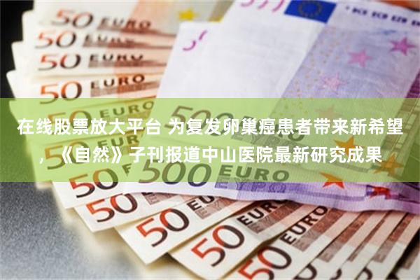 在线股票放大平台 为复发卵巢癌患者带来新希望，《自然》子刊报道中山医院最新研究成果