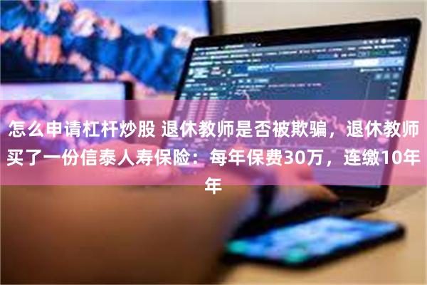 怎么申请杠杆炒股 退休教师是否被欺骗，退休教师买了一份信泰人寿保险：每年保费30万，连缴10年