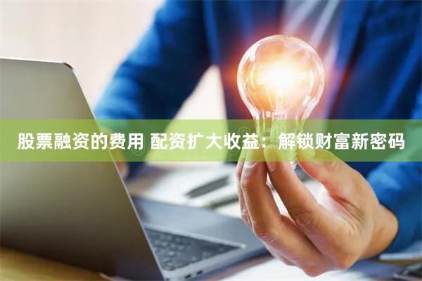 股票融资的费用 配资扩大收益：解锁财富新密码