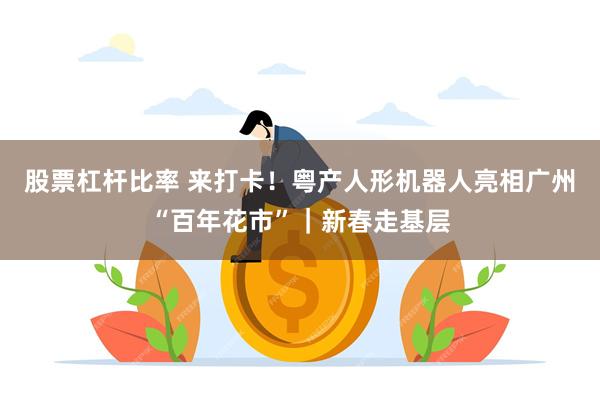 股票杠杆比率 来打卡！粤产人形机器人亮相广州“百年花市”｜新春走基层
