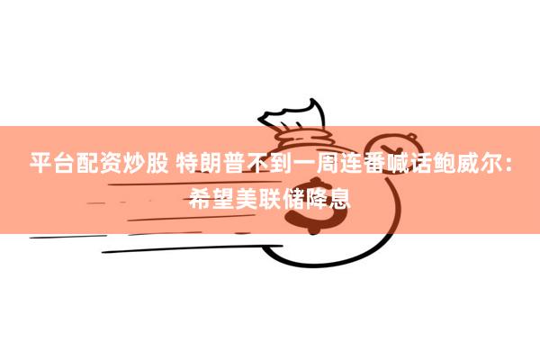 平台配资炒股 特朗普不到一周连番喊话鲍威尔：希望美联储降息