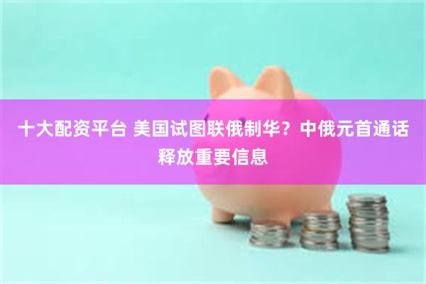 十大配资平台 美国试图联俄制华？中俄元首通话释放重要信息