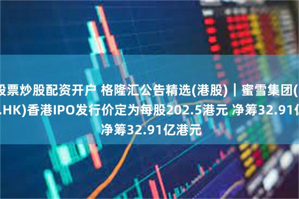 股票炒股配资开户 格隆汇公告精选(港股)︱蜜雪集团(02097.HK)香港IPO发行价定为每股202.5港元 净筹32.91亿港元