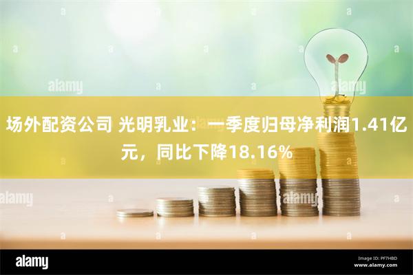 场外配资公司 光明乳业：一季度归母净利润1.41亿元，同比下降18.16%