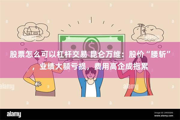 股票怎么可以杠杆交易 昆仑万维：股价“腰斩”，业绩大额亏损，费用高企成拖累