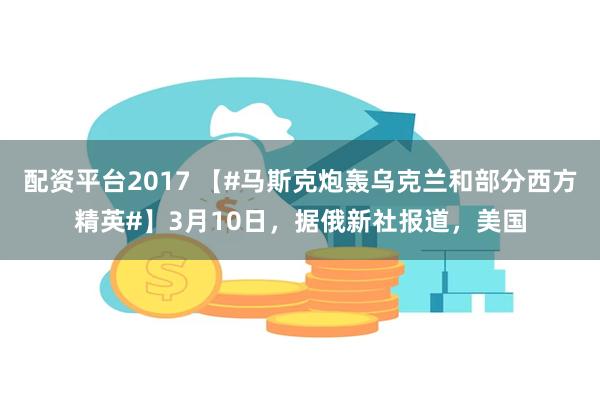 配资平台2017 【#马斯克炮轰乌克兰和部分西方精英#】3月10日，据俄新社报道，美国
