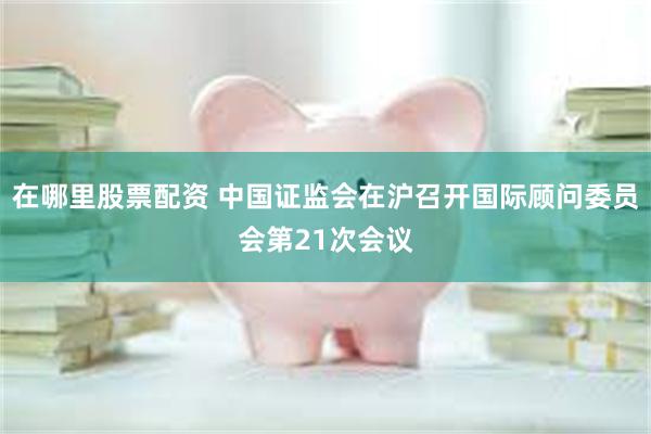 在哪里股票配资 中国证监会在沪召开国际顾问委员会第21次会议