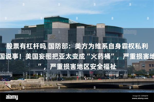 股票有杠杆吗 国防部：美方为维系自身霸权私利，一再拿中国说事！美国妄图把亚太变成“火药桶”，严重损害地区安全福祉