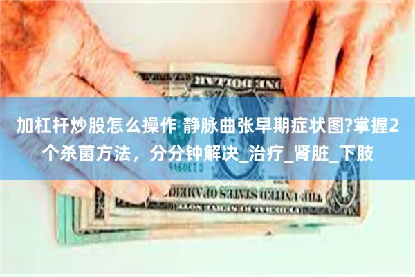 加杠杆炒股怎么操作 静脉曲张早期症状图?掌握2个杀菌方法，分分钟解决_治疗_肾脏_下肢