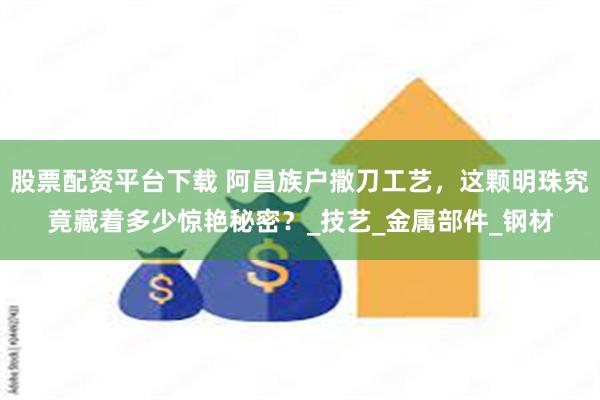 股票配资平台下载 阿昌族户撒刀工艺，这颗明珠究竟藏着多少惊艳秘密？_技艺_金属部件_钢材