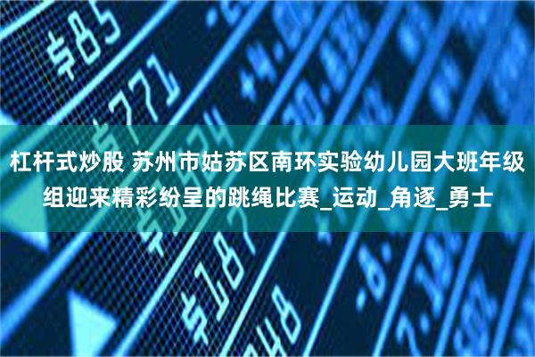 杠杆式炒股 苏州市姑苏区南环实验幼儿园大班年级组迎来精彩纷呈的跳绳比赛_运动_角逐_勇士