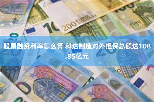 股票融资利率怎么算 科达制造对外担保总额达108.85亿元