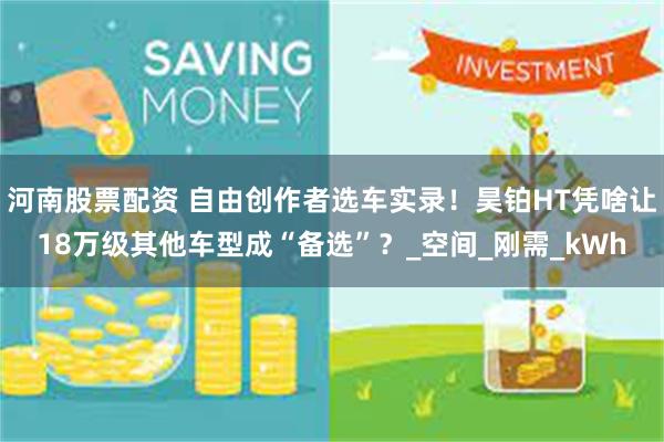 河南股票配资 自由创作者选车实录！昊铂HT凭啥让18万级其他车型成“备选”？_空间_刚需_kWh
