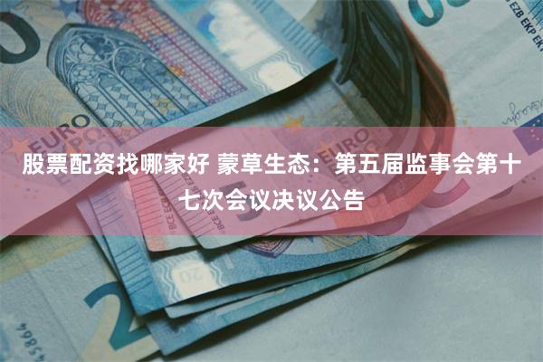 股票配资找哪家好 蒙草生态：第五届监事会第十七次会议决议公告