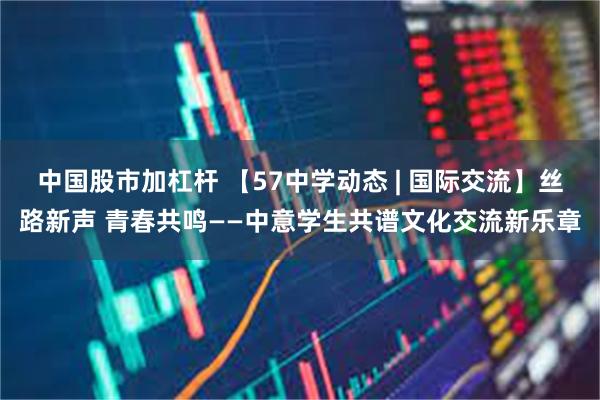 中国股市加杠杆 【57中学动态 | 国际交流】丝路新声 青春共鸣——中意学生共谱文化交流新乐章