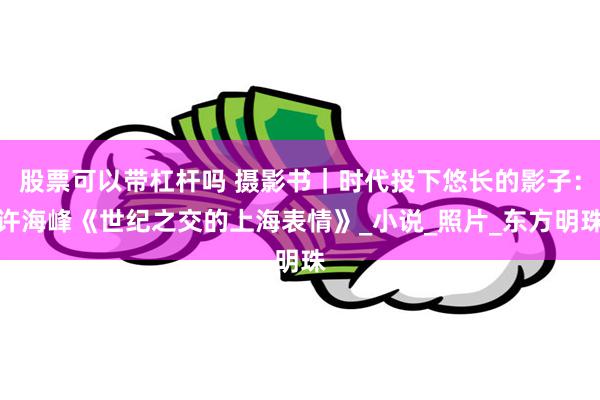 股票可以带杠杆吗 摄影书｜时代投下悠长的影子：许海峰《世纪之交的上海表情》_小说_照片_东方明珠