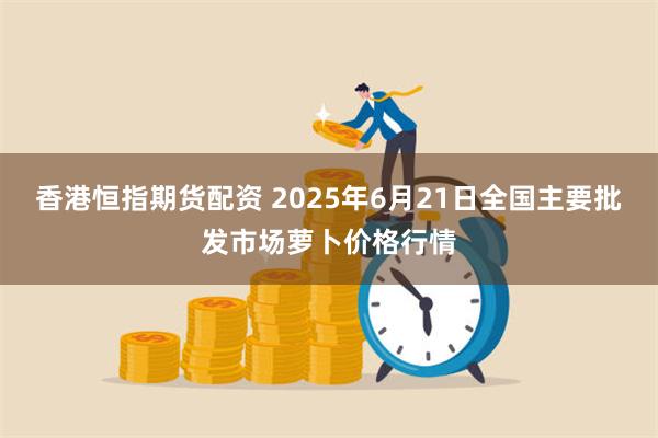 香港恒指期货配资 2025年6月21日全国主要批发市场萝卜价格行情