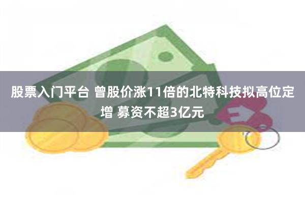 股票入门平台 曾股价涨11倍的北特科技拟高位定增 募资不超3亿元