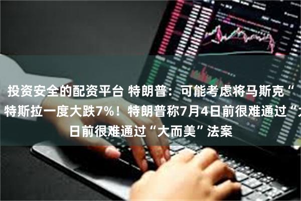 投资安全的配资平台 特朗普：可能考虑将马斯克“驱逐出境”！特斯拉一度大跌7%！特朗普称7月4日前很难通过“大而美”法案
