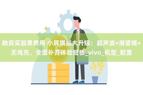 融资买股票费用 小屏旗舰大升级：超声波+潜望镜+无线充，全面补齐体验短板_vivo_机型_配置
