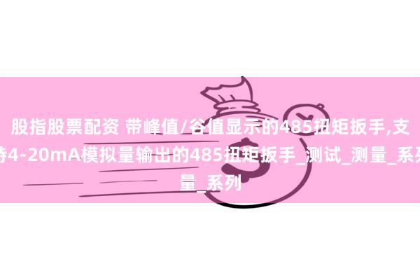 股指股票配资 带峰值/谷值显示的485扭矩扳手,支持4-20mA模拟量输出的485扭矩扳手_测试_测量_系列