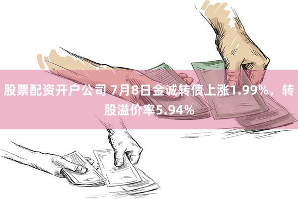 股票配资开户公司 7月8日金诚转债上涨1.99%，转股溢价率5.94%
