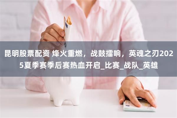 昆明股票配资 烽火重燃，战鼓擂响，英魂之刃2025夏季赛季后赛热血开启_比赛_战队_英雄