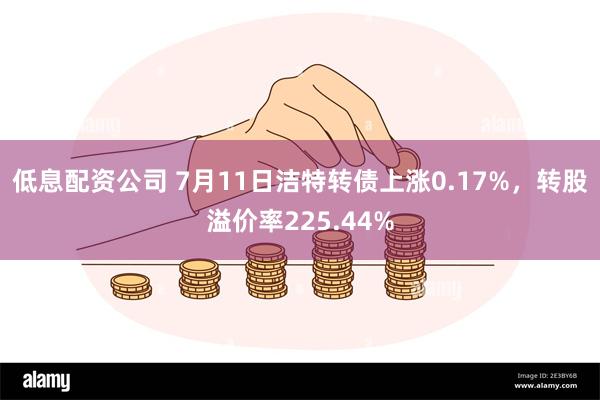 低息配资公司 7月11日洁特转债上涨0.17%，转股溢价率225.44%