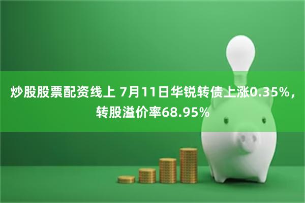 炒股股票配资线上 7月11日华锐转债上涨0.35%，转股溢价率68.95%