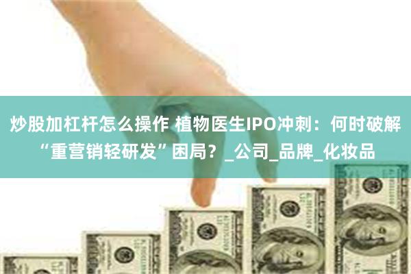 炒股加杠杆怎么操作 植物医生IPO冲刺：何时破解“重营销轻研发”困局？_公司_品牌_化妆品
