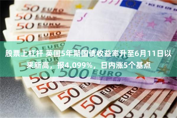 股票上杠杆 英国5年期国债收益率升至6月11日以来新高，报4.099%，日内涨5个基点