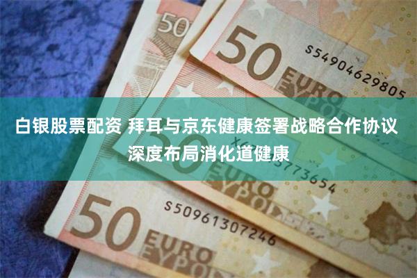 白银股票配资 拜耳与京东健康签署战略合作协议 深度布局消化道健康
