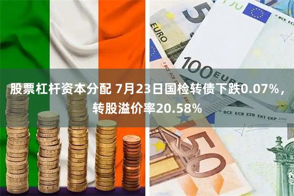 股票杠杆资本分配 7月23日国检转债下跌0.07%，转股溢价率20.58%
