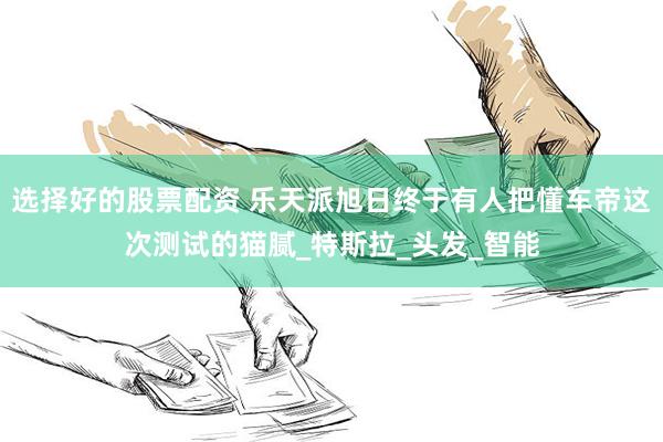 选择好的股票配资 乐天派旭日终于有人把懂车帝这次测试的猫腻_特斯拉_头发_智能