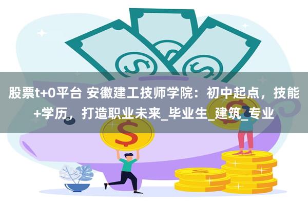 股票t+0平台 安徽建工技师学院：初中起点，技能+学历，打造职业未来_毕业生_建筑_专业