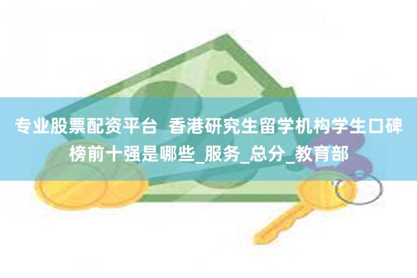 专业股票配资平台  香港研究生留学机构学生口碑榜前十强是哪些_服务_总分_教育部