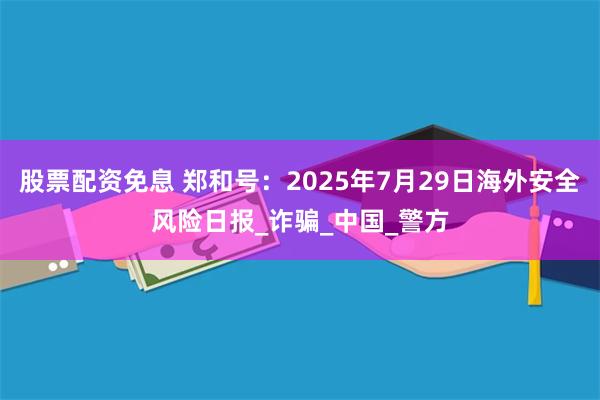 股票配资免息 郑和号：2025年7月29日海外安全风险日报_诈骗_中国_警方