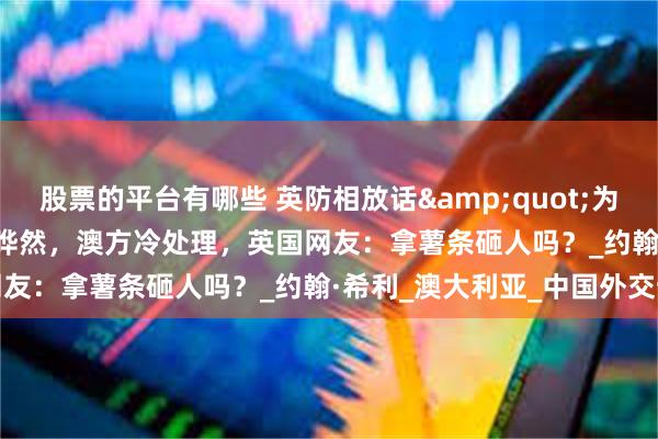 股票的平台有哪些 英防相放话&quot;为台而战&quot;引哗然，澳方冷处理，英国网友：拿薯条砸人吗？_约翰·希利_澳大利亚_中国外交部