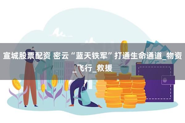 宣城股票配资 密云“蓝天铁军”打通生命通道_物资_飞行_救援