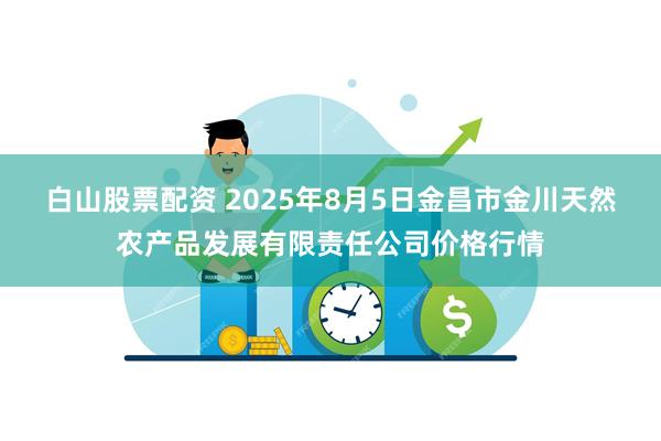 白山股票配资 2025年8月5日金昌市金川天然农产品发展有限责任公司价格行情