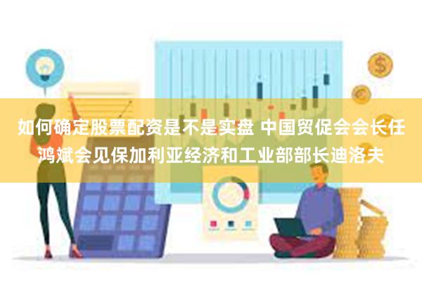 如何确定股票配资是不是实盘 中国贸促会会长任鸿斌会见保加利亚经济和工业部部长迪洛夫