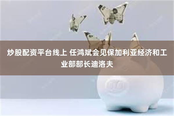 炒股配资平台线上 任鸿斌会见保加利亚经济和工业部部长迪洛夫