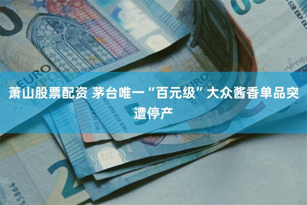 萧山股票配资 茅台唯一“百元级”大众酱香单品突遭停产