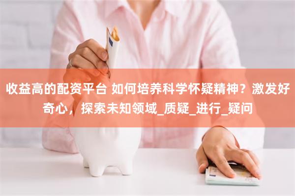 收益高的配资平台 如何培养科学怀疑精神？激发好奇心，探索未知领域_质疑_进行_疑问