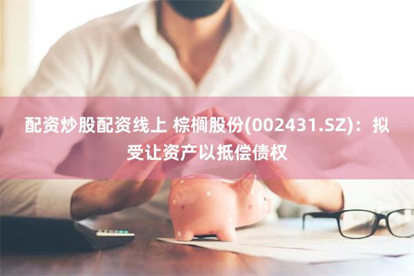 配资炒股配资线上 棕榈股份(002431.SZ)：拟受让资产以抵偿债权