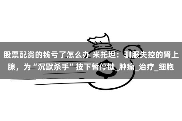 股票配资的钱亏了怎么办 米托坦：驯服失控的肾上腺，为“沉默杀手”按下暂停键_肿瘤_治疗_细胞