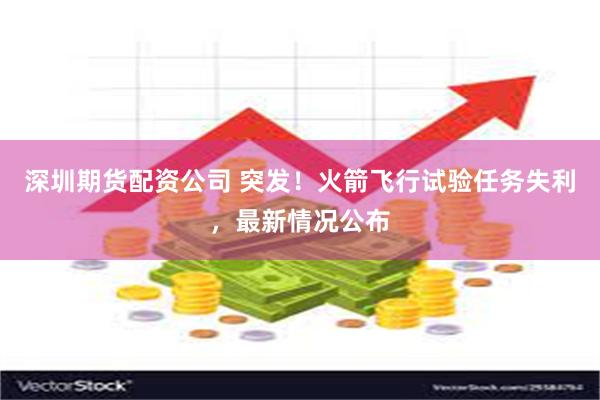 深圳期货配资公司 突发！火箭飞行试验任务失利，最新情况公布