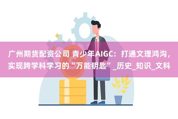 广州期货配资公司 青少年AIGC：打通文理鸿沟，实现跨学科学习的“万能钥匙”_历史_知识_文科