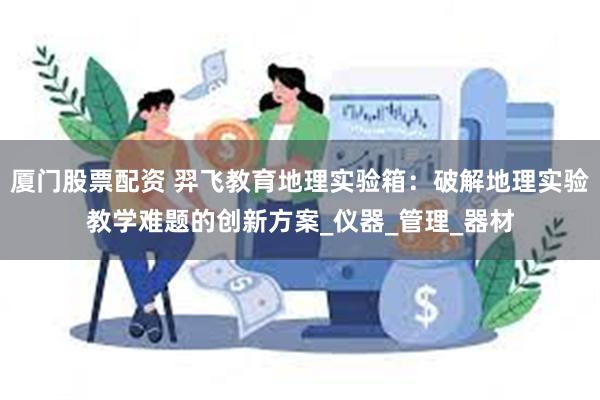 厦门股票配资 羿飞教育地理实验箱：破解地理实验教学难题的创新方案_仪器_管理_器材